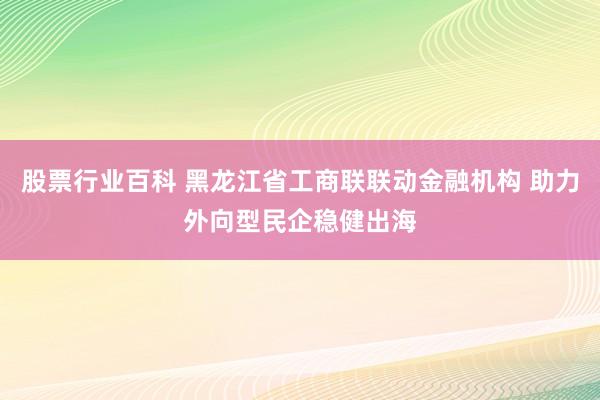 股票行业百科 黑龙江省工商联联动金融机构 助力外向型民企稳健出海