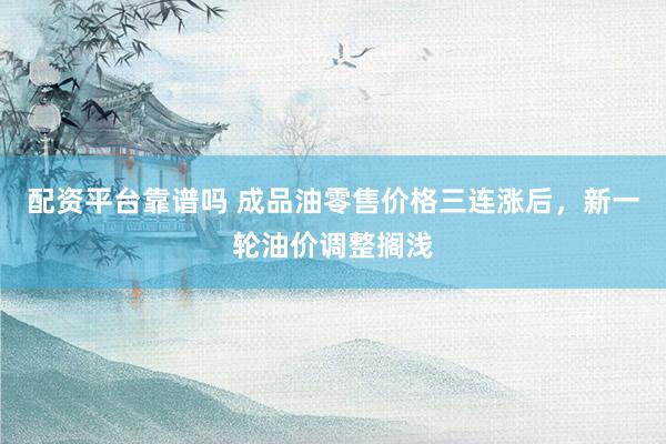 配资平台靠谱吗 成品油零售价格三连涨后，新一轮油价调整搁浅