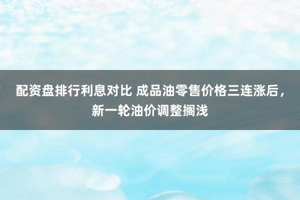 配资盘排行利息对比 成品油零售价格三连涨后，新一轮油价调整搁浅