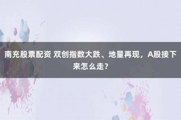 南充股票配资 双创指数大跌、地量再现，A股接下来怎么走？