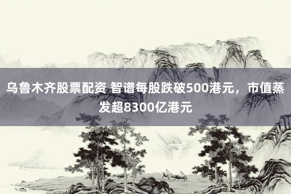 乌鲁木齐股票配资 智谱每股跌破500港元，市值蒸发超8300亿港元