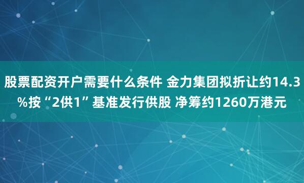 股票配资开户需要什么条件 金力集团拟折让约14.3%按“2供1”基准发行供股 净筹约1260万港元