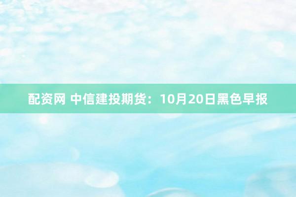 配资网 中信建投期货：10月20日黑色早报