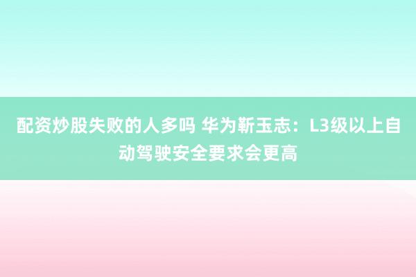 配资炒股失败的人多吗 华为靳玉志：L3级以上自动驾驶安全要求会更高