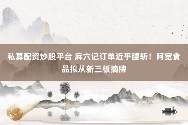 私募配资炒股平台 麻六记订单近乎腰斩！阿宽食品拟从新三板摘牌