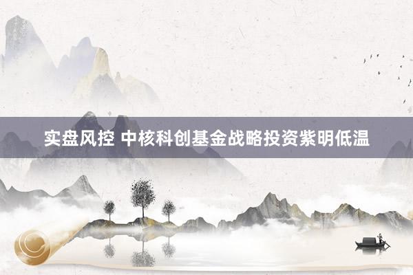 实盘风控 中核科创基金战略投资紫明低温
