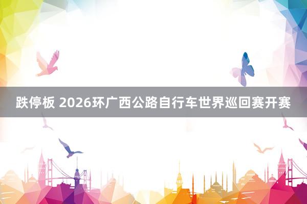 跌停板 2026环广西公路自行车世界巡回赛开赛