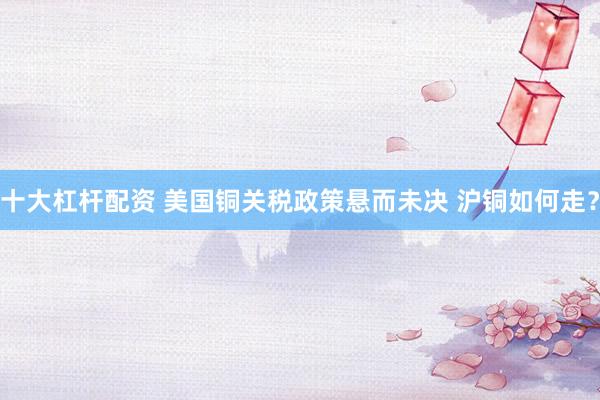 十大杠杆配资 美国铜关税政策悬而未决 沪铜如何走？