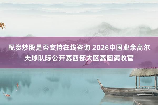 配资炒股是否支持在线咨询 2026中国业余高尔夫球队际公开赛西部大区赛圆满收官