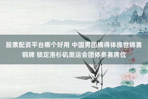 股票配资平台哪个好用 中国男团摘得体操世锦赛铜牌 锁定洛杉矶奥运会团体参赛席位