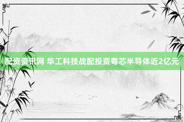 配资资讯网 华工科技战配投资粤芯半导体近2亿元