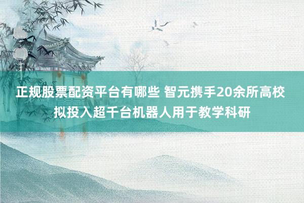 正规股票配资平台有哪些 智元携手20余所高校 拟投入超千台机器人用于教学科研