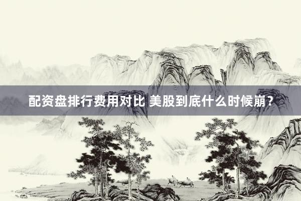 配资盘排行费用对比 美股到底什么时候崩?