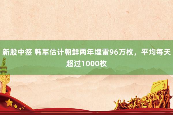 新股中签 韩军估计朝鲜两年埋雷96万枚，平均每天超过1000枚