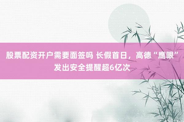 股票配资开户需要面签吗 长假首日，高德“鹰眼”发出安全提醒超6亿次