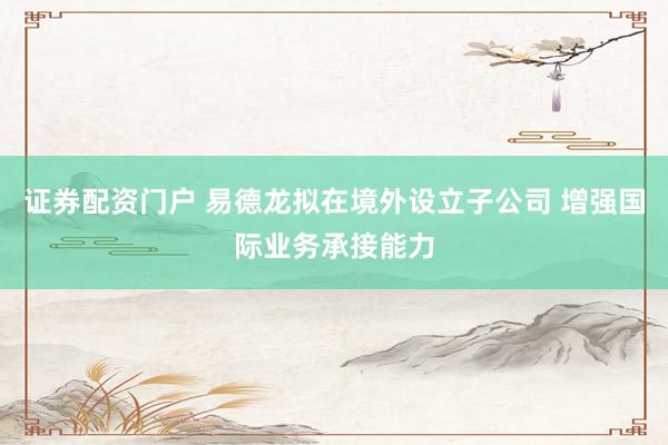 证券配资门户 易德龙拟在境外设立子公司 增强国际业务承接能力