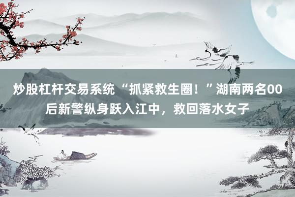 炒股杠杆交易系统 “抓紧救生圈！”湖南两名00后新警纵身跃入江中，救回落水女子