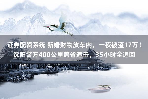 证券配资系统 新婚财物放车内，一夜被盗17万！沈阳警方400公里跨省追击，35小时全追回
