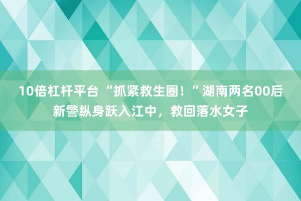 10倍杠杆平台 “抓紧救生圈！”湖南两名00后新警纵身跃入江中，救回落水女子