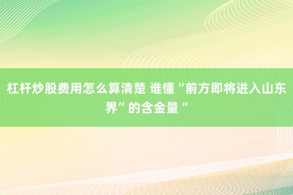 杠杆炒股费用怎么算清楚 谁懂“前方即将进入山东界”的含金量“